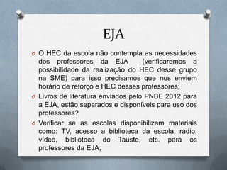 EJA
O O HEC da escola não contempla as necessidades
  dos professores da EJA            (verificaremos a
  possibilidade da realização do HEC desse grupo
  na SME) para isso precisamos que nos enviem
  horário de reforço e HEC desses professores;
O Livros de literatura enviados pelo PNBE 2012 para
  a EJA, estão separados e disponíveis para uso dos
  professores?
O Verificar se as escolas disponibilizam materiais
  como: TV, acesso a biblioteca da escola, rádio,
  vídeo, biblioteca do Tauste, etc. para os
  professores da EJA;
 