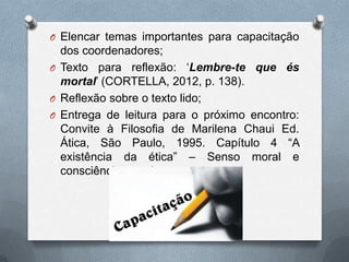 O Elencar temas importantes para capacitação
  dos coordenadores;
O Texto para reflexão: „Lembre-te que és
  mortal‟ (CORTELLA, 2012, p. 138).
O Reflexão sobre o texto lido;
O Entrega de leitura para o próximo encontro:
  Convite à Filosofia de Marilena Chaui Ed.
  Ática, São Paulo, 1995. Capítulo 4 “A
  existência da ética” – Senso moral e
  consciência moral.
 