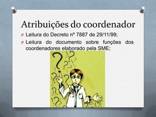 Atribuições do coordenador
O Leitura do Decreto nº 7887 de 29/11/99;
O Leitura do documento sobre funções dos
 coordenadores elaborado pela SME;
 