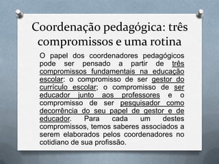 Coordenação pedagógica: três
 compromissos e uma rotina
 O papel dos coordenadores pedagógicos
 pode ser pensado a partir de três
 compromissos fundamentais na educação
 escolar: o compromisso de ser gestor do
 currículo escolar; o compromisso de ser
 educador junto aos professores e o
 compromisso de ser pesquisador como
 decorrência do seu papel de gestor e de
 educador.     Para     cada um    destes
 compromissos, temos saberes associados a
 serem elaborados pelos coordenadores no
 cotidiano de sua profissão.
 