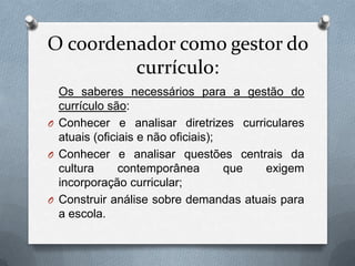 O coordenador como gestor do
         currículo:
  Os saberes necessários para a gestão do
  currículo são:
O Conhecer e analisar diretrizes curriculares
  atuais (oficiais e não oficiais);
O Conhecer e analisar questões centrais da
  cultura      contemporânea        que exigem
  incorporação curricular;
O Construir análise sobre demandas atuais para
  a escola.
 