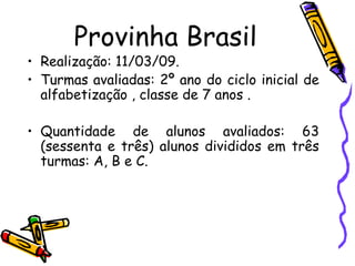 Provinha Brasil Realização: 11/03/09.   Turmas avaliadas: 2º ano do ciclo inicial de alfabetização , classe de 7 anos .  Quantidade de alunos avaliados: 63 (sessenta e três) alunos divididos em três turmas: A, B e C. 