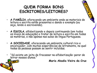 QUEM FORMA BONS ESCRITORES/LEITORES? A FAMÍLIA , oferecendo um ambiente onde as materiais de leitura e escrita estão presentes e dando o exemplo (ou seja, lendo e escrevendo).     A ESCOLA , alfabetizando e depois continuando (em todos os níveis de educação) a tratar de leitura e escrita em todas as matérias, e não apenas nas aulas de língua Portuguesa.     A SOCIEDADE , oferecendo um ambiente cultural rico e encorajador, com muitas experiências de letramento, no qual todas as pessoas possam se sentir incluídas.   “ Só existe um jeito de fracassar na alfabetização: parar de letrar nossos alunos.”   Maria Abadia Vieira da Cruz 