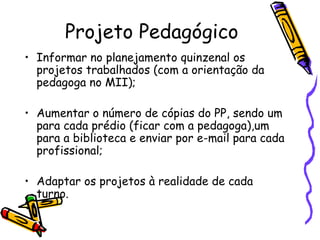 Projeto Pedagógico Informar no planejamento quinzenal os projetos trabalhados (com a orientação da pedagoga no MII);  Aumentar o número de cópias do PP, sendo um para cada prédio (ficar com a pedagoga),um para a biblioteca e enviar por e-mail para cada profissional; Adaptar os projetos à realidade de cada turno. 