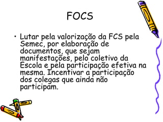 FOCS Lutar pela valorização da FCS pela Semec, por elaboração de documentos, que sejam manifestações, pelo coletivo da Escola e pela participação efetiva na mesma. Incentivar a participação dos colegas que ainda não participam. 