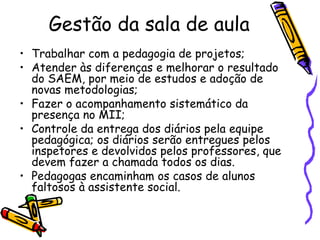 Gestão da sala de aula Trabalhar com a pedagogia de projetos; Atender às diferenças e melhorar o resultado do SAEM, por meio de estudos e adoção de novas metodologias; Fazer o acompanhamento sistemático da presença no MII; Controle da entrega dos diários pela equipe pedagógica; os diários serão entregues pelos inspetores e devolvidos pelos professores, que devem fazer a chamada todos os dias.  Pedagogas encaminham os casos de alunos faltosos à assistente social. 