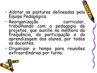 Adotar as posturas delineadas pela Equipe Pedagógica. Reorganização curricular, trabalhando com a pedagogia de projetos, que auxilie na melhora da frequência, da participação e da aprendizagem dos alunos, por todos os docentes. Organizar o tempo para reuniões extraordinárias por turno;  