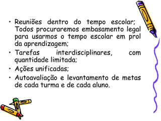 Reuniões dentro do tempo escolar;  Todos procuraremos embasamento legal para usarmos o tempo escolar em prol da aprendizagem; Tarefas interdisciplinares, com quantidade limitada; Ações unificadas; Autoavaliação e levantamento de metas de cada turma e de cada aluno. 