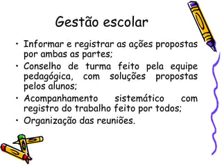 Gestão escolar Informar e registrar as ações propostas por ambas as partes; Conselho de turma feito pela equipe pedagógica, com soluções propostas pelos alunos;  Acompanhamento sistemático com registro do trabalho feito por todos; Organização das reuniões. 