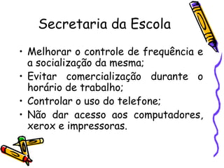 Secretaria da Escola Melhorar o controle de frequência e a socialização da mesma; Evitar comercialização durante o horário de trabalho; Controlar o uso do telefone; Não dar acesso aos computadores, xerox e impressoras. 