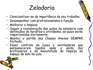 Zeladoria Conscientizar-se da importância do seu trabalho; Desempenhar com profissionalismo a função; Melhorar a limpeza. Seguir a reelaboração das ações da zeladoria com definições de horários e atividades, as quais serão inspecionadas diariamente; Manter o portão das Classes Anexas SEMPRE fechado; Fazer controle de luzes e ventiladores que permanecerem ligados após a saída dos professores e da manutenção da limpeza do espaço de sala de aula. 