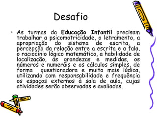 Desafio As turmas da  Educação Infantil  precisam trabalhar a psicomotricidade, o letramento, a apropriação do sistema de escrita, a percepção da relação entre a escrita e a fala, o raciocínio lógico matemático, a habilidade de localização, as grandezas e medidas, os números e numerais e os cálculos simples, de forma  questionadora e muito mais lúdica, utilizando com responsabilidade e frequência os espaços externos à sala de aula, cujas atividades serão observadas e avaliadas. 