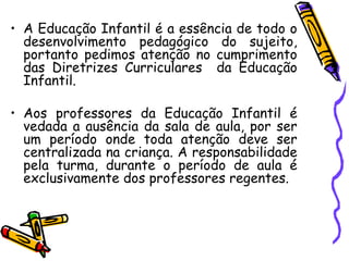 A Educação Infantil é a essência de todo o desenvolvimento pedagógico do sujeito, portanto pedimos atenção no cumprimento das Diretrizes Curriculares  da Educação Infantil. Aos professores da Educação Infantil é vedada a ausência da sala de aula, por ser um período onde toda atenção deve ser centralizada na criança. A responsabilidade pela turma, durante o período de aula é exclusivamente dos professores regentes. 
