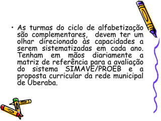 As turmas do ciclo de alfabetização são complementares,  devem ter um olhar direcionado às capacidades a serem sistematizadas em cada ano. Tenham em mãos diariamente a matriz de referência para a avaliação do sistema SIMAVE/PROEB e a proposta curricular da rede municipal de Uberaba.  