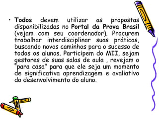 Todos  devem utilizar as propostas disponibilizadas no  Portal da Prova Brasil  (vejam com seu coordenador). Procurem trabalhar interdisciplinar suas práticas, buscando novos caminhos para o sucesso de todos os alunos. Participem do MII, sejam gestores de suas salas de aula , revejam o “para casa” para que ele seja um momento de significativa aprendizagem e avaliativo do desenvolvimento do aluno. 