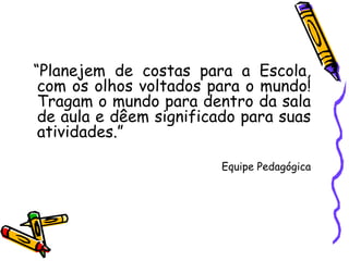 “ Planejem de costas para a Escola, com os olhos voltados para o mundo! Tragam o mundo para dentro da sala de aula e dêem significado para suas atividades.” Equipe Pedagógica 