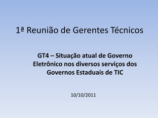 1ª Reunião de Gerentes Técnicos  GT4 – Situação atual de Governo Eletrônico nos diversos serviços dos Governos Estaduais de TIC 10/10/2011 