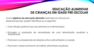 EDUCAÇÃO ALIMENTAR
DE CRIANÇAS EM IDADE PRÉ-ESCOLAR
Como objetivos da educação alimentar destinada às crianças em
idade pré-escolar, podem identificar-se os seguintes:
• Criar atitudes positivas face aos alimentos e à alimentação;
• Encorajar a aceitação da necessidade de uma alimentação saudável e
diversificada;
• Promover a compreensão da relação entre a alimentação e a saúde;
• Promover o desenvolvimento de hábitos alimentares saudáveis;
 