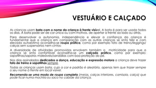 VESTUÁRIO E CALÇADO
As crianças usam bata com o nome da criança à frente visível. A bata é para ser usada todos
os dias. A bata pode ser de cor única ou com motivos, de apertar a frente ao lado ou atrás,
Para desenvolver a autonomia, independência e elevar a confiança da criança é
fundamental que a criança em comparação com as outras crianças se sinta feliz e com
elevada autoestima aconselha-se roupa prática, como por exemplo fato de treino/leggings/
calças sem suspensórios nem cintos;
A diversidade de atividades promovidas envolvem também a motricidade para que a
criança se sinta confortável aconselha-se um calçado prático, como por exemplo:
sapatilhas/sapatos maleáveis/sandálias com boa proteção do pé.
Nos dias assinalados dedicados a dança, educação e expressão motora a criança deve trazer
fato de treino e sapatilhas sempre.
Todas as crianças usam bata, cujo a cor e padrão é aleatório, apenas tem que trazer sempre
o seu nome à frente em local visível.
Recomenda-se uma moda de roupa completa (meias, calças interiores, camisola, calça) que
pode ficar numa mochila ou saco no cabide da criança.
 