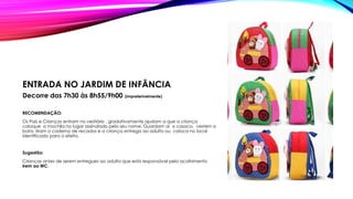 ENTRADA NO JARDIM DE INFÂNCIA
Decorre das 7h30 às 8h55/9h00 (impreterivelmente)
RECOMENDAÇÃO:
Os Pais e Crianças entram no vestiário , gradativamente ajudam a que a criança
coloque a mochila no lugar assinalado pelo seu nome. Guardam aí o casaco, vestem a
bata, tiram o caderno de recados e a criança entrega ao adulto ou coloca no local
identificado para o efeito.
Sugestão:
Crianças antes de serem entregues ao adulto que está responsável pelo acolhimento
irem ao WC.
 