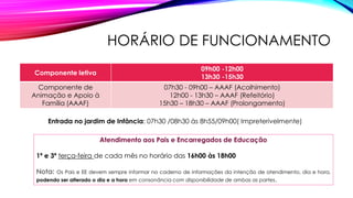 HORÁRIO DE FUNCIONAMENTO
Componente letiva
09h00 -12h00
13h30 -15h30
Componente de
Animação e Apoio à
Família (AAAF)
07h30 - 09h00 – AAAF (Acolhimento)
12h00 - 13h30 – AAAF (Refeitório)
15h30 – 18h30 – AAAF (Prolongamento)
Atendimento aos Pais e Encarregados de Educação
1ª e 3ª terça-feira de cada mês no horário das 16h00 às 18h00
Nota: Os Pais e EE devem sempre informar no caderno de informações da intenção de atendimento, dia e hora,
podendo ser alterado o dia e a hora em consonância com disponibilidade de ambas as partes.
Entrada no jardim de Infância: 07h30 /08h30 às 8h55/09h00( Impreterivelmente)
 