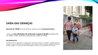 SAÍDA DAS CRIANÇAS
Decorre às 15h30 para as crianças apenas com componente letiva.
Crianças com atividades de animação e apoio à família poderão sair
às 16h30, 17h00, durante o período das 17h00 às 18h30.
RECOMENDAÇÃO:
Os Pais tocam e aguardam a entrega da Crianças entram no vestiário , gradativamente
ajudam a que a criança a que seja ela a tirar a bata, vestir o casaco, guardar a bata no
cabide, pegar na mochila e assim despedirem-se de um dia de jardim de infância.
 
