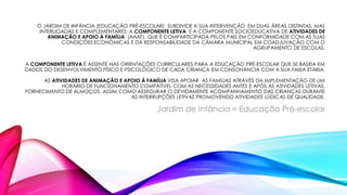 O JARDIM DE INFÂNCIA (EDUCAÇÃO PRÉ-ESCOLAR) SUBDIVIDE A SUA INTERVENÇÃO EM DUAS ÁREAS DISTINTAS, MAS
INTERLIGADAS E COMPLEMENTARES: A COMPONENTE LETIVA E A COMPONENTE SOCIOEDUCATIVA DE ATIVIDADES DE
ANIMAÇÃO E APOIO À FAMÍLIA (AAAF). QUE É COMPARTICIPADA PELOS PAIS EM CONFORMIDADE COM AS SUAS
CONDIÇÕES ECONÓMICAS E DA RESPONSABILIDADE DA CÂMARA MUNICIPAL EM COADJUVAÇÃO COM O
AGRUPAMENTO DE ESCOLAS.
A COMPONENTE LETIVA É ASSENTE NAS ORIENTAÇÕES CURRICULARES PARA A EDUCAÇÃO PRÉ-ESCOLAR QUE SE BASEIA EM
DADOS DO DESENVOLVIMENTO FÍSICO E PSICOLÓGICO DE CADA CRIANÇA EM CONSONÂNCIA COM A SUA FAIXA ETÁRIA.
AS ATIVIDADES DE ANIMAÇÃO E APOIO À FAMÍLIA VISA APOIAR AS FAMÍLIAS ATRAVÉS DA IMPLEMENTAÇÃO DE UM
HORÁRIO DE FUNCIONAMENTO COMPATÍVEL COM AS NECESSIDADES ANTES E APÓS AS ATIVIDADES LETIVAS,
FORNECIMENTO DE ALMOÇOS, ASSIM COMO ASSEGURAR O DEVIDAMENTE ACOMPANHAMENTO DAS CRIANÇAS DURANTE
AS INTERRUPÇÕES LETIVAS PROMOVENDO ATIVIDADES LÚDICAS DE QUALIDADE.
Jardim de Infância = Educação Pré-escolar
 