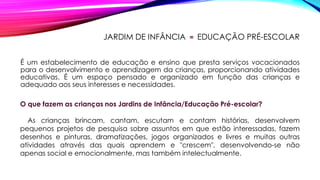 JARDIM DE INFÂNCIA = EDUCAÇÃO PRÉ-ESCOLAR
É um estabelecimento de educação e ensino que presta serviços vocacionados
para o desenvolvimento e aprendizagem da crianças, proporcionando atividades
educativas. É um espaço pensado e organizado em função das crianças e
adequado aos seus interesses e necessidades.
O que fazem as crianças nos Jardins de Infância/Educação Pré-escolar?
As crianças brincam, cantam, escutam e contam histórias, desenvolvem
pequenos projetos de pesquisa sobre assuntos em que estão interessadas, fazem
desenhos e pinturas, dramatizações, jogos organizados e livres e muitas outras
atividades através das quais aprendem e "crescem", desenvolvendo-se não
apenas social e emocionalmente, mas também intelectualmente.
 