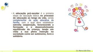 10 Ed. Maria João Silva
• A educação pré-escolar é a primeira
etapa da educação básica no processo
de educação ao longo da vida, sendo
complementar da ação educativa da
família, com a qual deve estabelecer
estreita cooperação, favorecendo a
formação e o desenvolvimento
equilibrado da criança, tendo em
vista a sua plena inserção na
sociedade como ser autónomo, livre e
solidário.
 