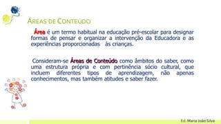 ÁREAS DE CONTEÚDO
Área é um termo habitual na educação pré-escolar para designar
formas de pensar e organizar a intervenção da Educadora e as
experiências proporcionadas às crianças.
Consideram-se Áreas de Conteúdo como âmbitos do saber, como
uma estrutura própria e com pertinência sócio cultural, que
incluem diferentes tipos de aprendizagem, não apenas
conhecimentos, mas também atitudes e saber fazer.
Ed. Maria João Silva
 