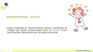 9 Ed. Maria João Silva
JARDIM DE INFÂNCIA... O QUE É?
• Espaço destinado ao desenvolvimento global e equilibrado de
crianças com idades compreendidas entre os 3 e os 5 anos,
sendo também denominado por educação pré-escolar.
 