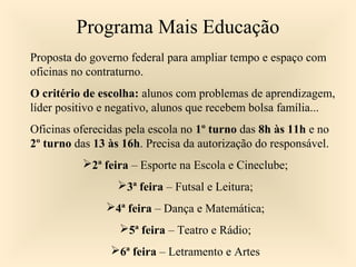 Programa Mais Educação
Proposta do governo federal para ampliar tempo e espaço com
oficinas no contraturno.
O critério de escolha: alunos com problemas de aprendizagem,
líder positivo e negativo, alunos que recebem bolsa família...
Oficinas oferecidas pela escola no 1º turno das 8h às 11h e no
2º turno das 13 às 16h. Precisa da autorização do responsável.
2ª feira – Esporte na Escola e Cineclube;
3ª feira – Futsal e Leitura;
4ª feira – Dança e Matemática;
5ª feira – Teatro e Rádio;
6ª feira – Letramento e Artes
 