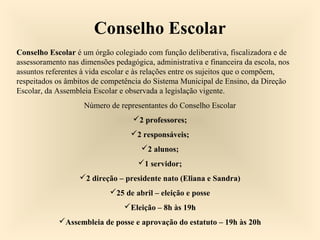 Conselho Escolar
Conselho Escolar é um órgão colegiado com função deliberativa, fiscalizadora e de
assessoramento nas dimensões pedagógica, administrativa e financeira da escola, nos
assuntos referentes à vida escolar e às relações entre os sujeitos que o compõem,
respeitados os âmbitos de competência do Sistema Municipal de Ensino, da Direção
Escolar, da Assembleia Escolar e observada a legislação vigente.
Número de representantes do Conselho Escolar
2 professores;
2 responsáveis;
2 alunos;
1 servidor;
2 direção – presidente nato (Eliana e Sandra)
25 de abril – eleição e posse
Eleição – 8h às 19h
Assembleia de posse e aprovação do estatuto – 19h às 20h
 