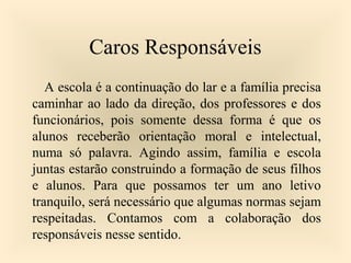 Caros Responsáveis
A escola é a continuação do lar e a família precisa
caminhar ao lado da direção, dos professores e dos
funcionários, pois somente dessa forma é que os
alunos receberão orientação moral e intelectual,
numa só palavra. Agindo assim, família e escola
juntas estarão construindo a formação de seus filhos
e alunos. Para que possamos ter um ano letivo
tranquilo, será necessário que algumas normas sejam
respeitadas. Contamos com a colaboração dos
responsáveis nesse sentido.
 