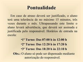 Pontualidade
Em caso de atraso deverá ser justificado, o aluno
terá uma tolerância de no máximo 15 minutos, três
vezes durante o mês. Ultrapassando este limite o
aluno levará advertência, que deverá ser assinada e
justificada pelo responsável. Horários de entrada na
escola:
•1º Turno: Das 07:00 h às 12:00 h
•2º Turno: Das 12:20 h às 17:20 h
•3º Turno: Das 18:20 h às 22:10 h
Obs.: O aluno só pode ser dispensado mediante
autorização do responsável.
 