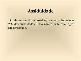Assiduidade
O aluno deverá ser assíduo, pontual e frequentar
75% das aulas dadas. Caso não respeite esta regra,
será reprovado.
 