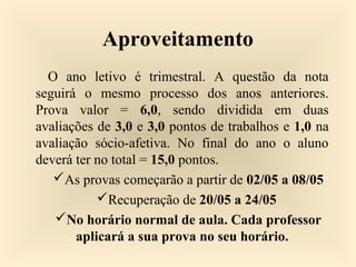 Aproveitamento
O ano letivo é trimestral. A questão da nota
seguirá o mesmo processo dos anos anteriores.
Prova valor = 6,0, sendo dividida em duas
avaliações de 3,0 e 3,0 pontos de trabalhos e 1,0 na
avaliação sócio-afetiva. No final do ano o aluno
deverá ter no total = 15,0 pontos.
As provas começarão a partir de 02/05 a 08/05
Recuperação de 20/05 a 24/05
No horário normal de aula. Cada professor
aplicará a sua prova no seu horário.
 