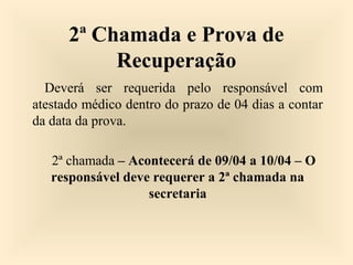 2ª Chamada e Prova de
Recuperação
Deverá ser requerida pelo responsável com
atestado médico dentro do prazo de 04 dias a contar
da data da prova.
2ª chamada – Acontecerá de 09/04 a 10/04 – O
responsável deve requerer a 2ª chamada na
secretaria
 