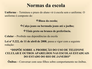 Normas da escola
Uniforme – Terminou o prazo do aluno vir à escola sem o uniforme. O
uniforme é composto de:
Blusa da escola;
Calça jeans ou bermuda jeans até o joelho;
Tênis preto ou branco de preferência.
Celular – Proibido nas dependências da escola
Lei nº 5.222, de 11 de abril de 2008, passa a vigor com a seguinte
redação:
“DISPÕE SOBRE A PROIBIÇÃO DO USO DE TELEFONE
CELULAR E OUTROS APARELHOS NAS ESCOLAS ESTADUAIS
DO ESTADO DO RIO DE JANEIRO”
Ônibus – Conversar com seus filhos sobre comportamento no ônibus.
 