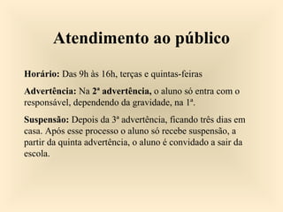 Atendimento ao público
Horário: Das 9h às 16h, terças e quintas-feiras
Advertência: Na 2ª advertência, o aluno só entra com o
responsável, dependendo da gravidade, na 1ª.
Suspensão: Depois da 3ª advertência, ficando três dias em
casa. Após esse processo o aluno só recebe suspensão, a
partir da quinta advertência, o aluno é convidado a sair da
escola.
 