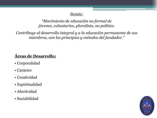 Scouts:“Movimiento de educación no formal de jóvenes, voluntarios, pluralista, no político. Contribuye al desarrollo integral y a la educación permanente de sus miembros, con los principios y métodos del fundador.”Áreas de Desarrollo: Corporalidad