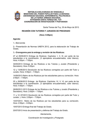REPÚBLICA BOLIVARIANA DE VENEZUELA
MINISTERIO DEL PODER POPULAR PARA LA DEFENSA
UNIVERSIDAD NACIONAL EXPERIMENTAL POLITÉCNICA
DE LA FUERZA ARMADA NACIONAL
EXTENSIÒN SANTA TERESA DEL TUY
COORDINACIÒN DE INVESTIGACIÒN Y POSTGRADO
Santa Teresa del Tuy, 30 de Mayo de 2013
REUNIÒN CON TUTORES Y JURADOS DE PREGRADO
(Hora: 6:00pm)
Agenda:
1.- Bienvenida
2.- Presentación de Normas UNEFA 2012, para la elaboración de Trabajo de
Grado.
3.- Cronograma para la entrega y revisión de los Rústicos:
27 al 29/05/2013 Entrega de Rústicos: Capítulos: I, II, III, por parte de los
estudiantes a la coordinación. (3 ejemplares encuadernados, color blanco).
Hora: 4:00pm – 7:00pm.
30/05/2013 Entrega de los Rústicos a los Tutores y Jurado (Presidente y
Secretario). Hora: 6:00pm
12 y 13/06/2013 Devolución de los Rústicos corregidos por parte del Tutor y
Jurado. Hora: 4:00pm – 7:00pm.
14/06/2013 Retiro de los Rústicos por los estudiantes para su corrección. Hora:
2:00pm – 7:00pm.
25 y 26/06/2013 Entrega de Rústicos: Capítulos: IV, V, VI, por parte de los
estudiantes a la coordinación. (3 ejemplares encuadernados, color blanco).
Hora: 4:00pm – 7:00pm.
28/06/2013 2013 Entrega de los Rústicos a los Tutores y Jurado (Presidente y
Secretario). Hora: 2:00pm – 7:00pm.
11 y 12 /07/2013 Devolución de los Rústicos corregidos por parte del Tutor y
Jurado. ). Hora: 2:00pm – 7:00pm.
15/07/2013 Retiro de los Rústicos por los estudiantes para su corrección.
Hora: 2:00pm – 6:00pm.
19/07/2013 Entrega final del Trabajo de Grado.
20/07/2013 Inicio de presentación y defensa del Trabajo de Grado.
Atentamente,
Coordinación de Investigación y Postgrado
 