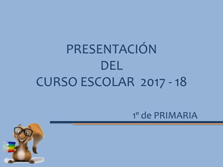 PRESENTACIÓN
DEL
CURSO ESCOLAR 2017 - 18
1º de PRIMARIA
 