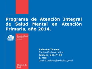 Programa de Atención Integral
de Salud Mental en Atención
Primaria, año 2014.
Referente Técnico:
Paulina Orellana Urbina
Teléfono: 2 574 11 50
E- mail:
paulina.orellana@redsalud.gov.cl
 
