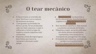 ● A mecanização se entendeu do
setor têxtil para outros setores
da economia da época.
● Com grandes quantidades de
ferro e carvão, foram produzidas
cada vez mais máquinas a vapor e
utilizaram o metal no lugar da
madeira, criando máquinas mais
resistentes.
● máquinas cheias de engrenagens
bem-feitas, que nunca se
cansavam e duravam muito
tempo.
● Máquina de ﬁar: revolucionou a
técnica de produção, transformando a
Inglaterra na maior produtora de ﬁos
para tecidos.
● Tear mecânico substitui o tear manual
e aumenta a produção de tecidos.
● Máquinas a vapor, ao serem utilizadas
em vários setores da economia,
representou uma revolução no
transporte de passageiros e de carga.
● A invenção das máquinas, a energia do
carvão e sua transformação
Mecânica desenvolve técnicas que
favorecem o aumento da produção.
O tear mecânico
 