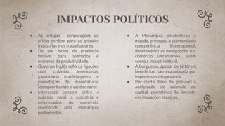 ● As antigas corporações de
ofício perdem para as grandes
indústrias e os trabalhadores.
● De um modo de produção
ﬂexível para alienados e
escravos da produtividade.
● Governo Inglês reforça ligações
com colônias americanas,
garantindo matéria-prima e
exportação de manufaturas
(comprar barato e vender caro)
● Interesses comuns entre a
nobreza rural, a indústria e
empresários do comércio,
favorecido pela monarquia
parlamentar.
● A Monarquia estabeleceu a
moeda, protegeu a economia da
concorrência internacional,
desenvolveu as navegações e o
comércio ultramarino, assim
como a indústria têxtil.
● A burguesia, apesar de já terem
benefícios, não era cobrada por
impostos muito pesados.
● Por conta disso, foi possível a
aceleração do acúmulo de
capital, permitindo-lhe investir
em inovações técnicas.
IMPACTOS POLÍTICOS
 