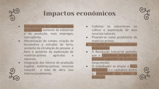 ● Reorganização do modo capitalista
de produção: aumento de indústrias
e de produção, mais empregos,
mercadorias.
● Mecanização do campo, criação da
locomotiva e estradas de ferro,
aumento da circulação de pessoas e
bens e aumento da exploração de
matérias-primas agrícolas e
minerais.
● Integração dos fatores de produção
(capital, matérias-primas, recursos
naturais e mão de obra, isso
internacionalmente).
● Colônias se concentram no
cultivo e exportação de seus
recursos naturais.
● Fixaram-se como produtoras de
matérias-primas.
● O capital se encontrava nas mãos
da burguesia.
● A Revolução Industrial permitiu
que o capitalismo atingisse seu
processo especíﬁco de produção
(larga escala)
● O trabalhador se dispõe a força
de trabalho e o capitalista detém
a propriedade dos meios de
produção.
Impactos econômicos
 
