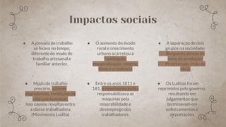 ● A jornada de trabalho
se ﬁxava no tempo,
diferente do modo de
trabalho artesanal e
familiar anterior.
● O aumento do êxodo
rural e crescimento
urbano acarretou a
favelização,
marginalização, miséria,
fome e a violência
● Modo de trabalho
precário, salários
degradantes, condições de
vida sub-humanas.
- Isso causou revoltas entre
a classe trabalhadora
(Movimento Ludita)
● Entre os anos 1811 e
181, o movimento ludita
responsabilizava as
máquinas pela
miserabilidade e
desemprego dos
trabalhadores.
● A separação de dois
grupos na sociedade:
- Burguesia (donas do
meio de produção)
- Proletariado (mão de
obra)
● Os Luditas foram
reprimidos pelo governo,
resultando em
julgamentos que
terminavam em
enforcamentos e
deportações
Impactos sociais
 
