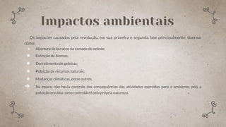 Os impactos causados pela revolução, em sua primeira e segunda fase principalmente, tiveram
como:
● Abertura de buracos na camada de ozônio;
● Extinção de biomas;
● Derretimento de geleiras;
● Poluição de recursos naturais;
● Mudanças climáticas, entre outros.
➔ Na época, não havia controle das consequências das atividades exercidas para o ambiente, pois a
poluição era dita como controlável pela própria natureza.
Impactos ambientais
 