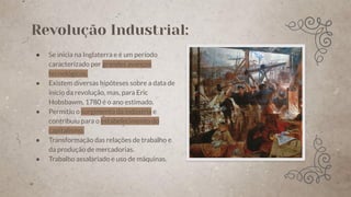 Revolução Industrial:
● Se inicia na Inglaterra e é um período
caracterizado por grandes avanços
tecnológicos.
● Existem diversas hipóteses sobre a data de
início da revolução, mas, para Eric
Hobsbawm, 1780 é o ano estimado.
● Permitiu o surgimento da indústria e
contribuiu para o estabelecimento do
capitalismo.
● Transformação das relações de trabalho e
da produção de mercadorias.
● Trabalho assalariado e uso de máquinas.
 